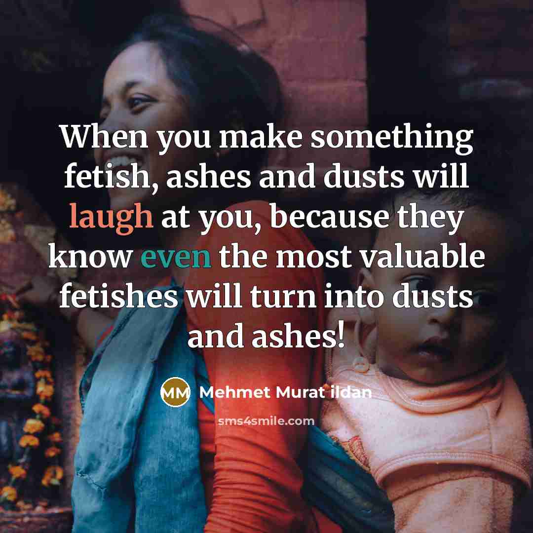 “When you make something fetish, ashes and dusts will laugh at you, because they know even the most valuable fetishes will turn into dusts and ashes!” quote by Mehmet Murat Ildan