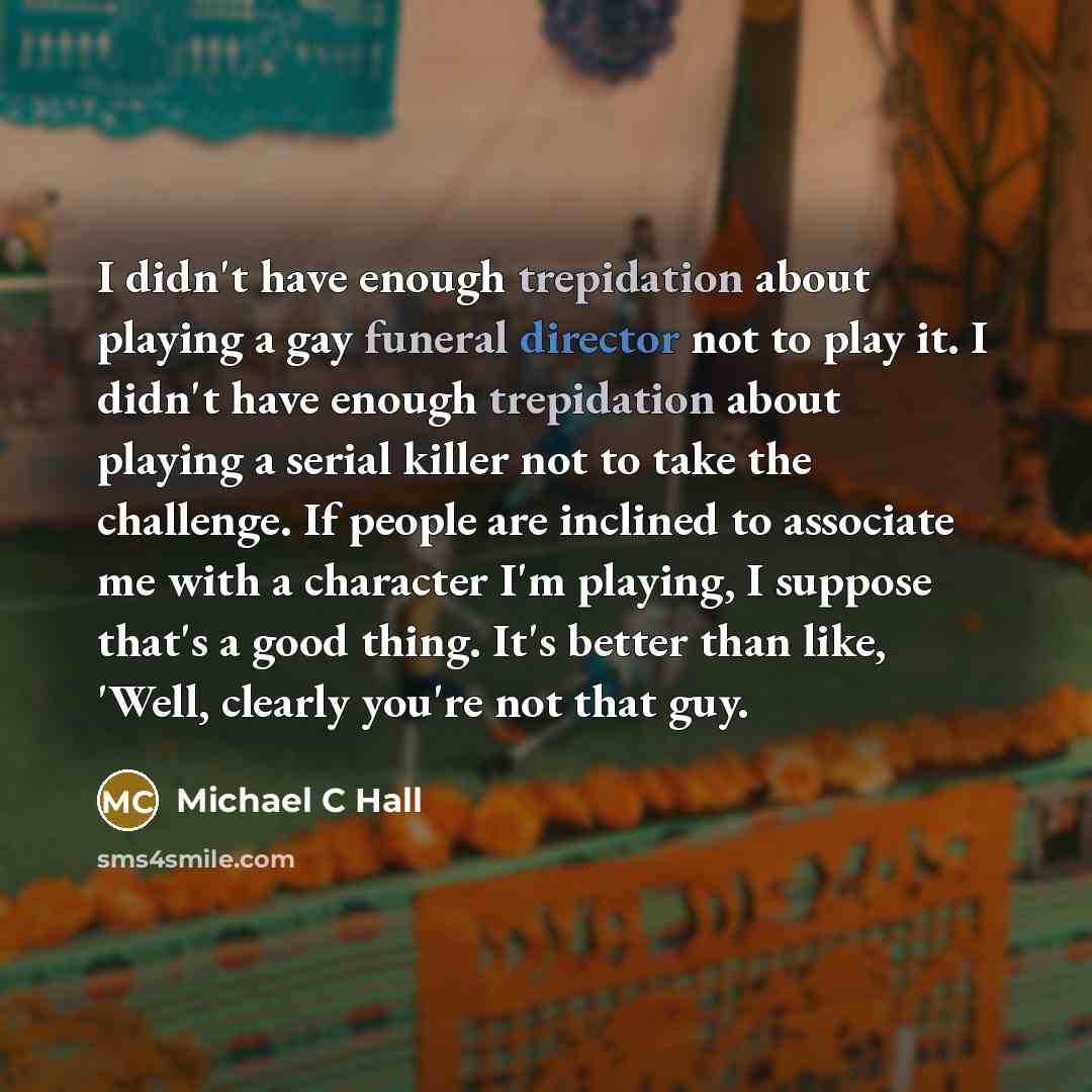 “I didn't have enough trepidation about playing a gay funeral director not to play it. I didn't have enough trepidation about playing a serial killer not to take the challenge. If people are inclined to associate me with a character I'm playing, I suppose that's a good thing. It's better than like…” quote by Michael C Hall