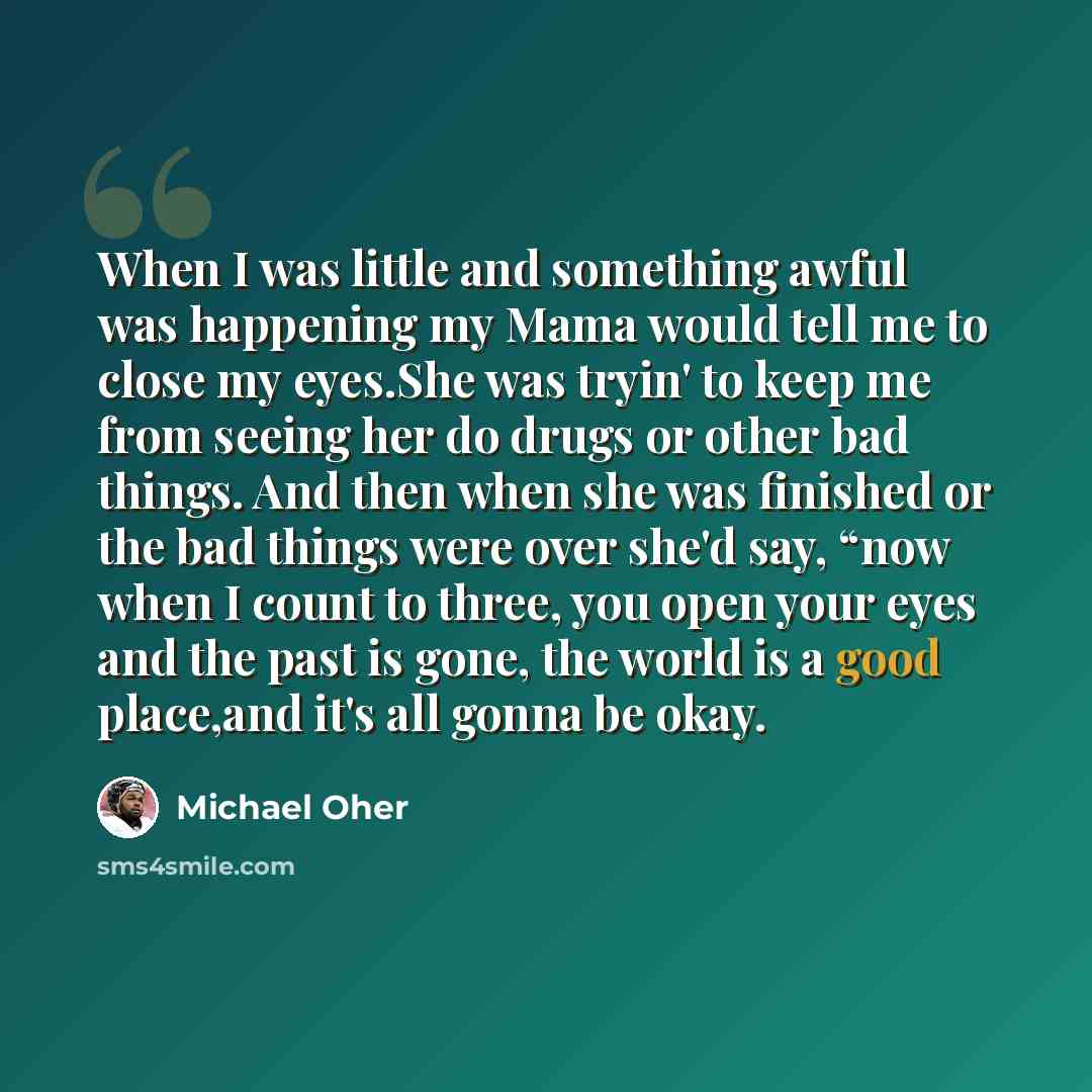 “When I was little and something awful was happening my Mama would tell me to close my eyes.She was tryin' to keep me from seeing her do drugs or other bad things. And then when she was finished or the bad things were over she'd say, “now when I count to three, you open your eyes and the past is…” quote by Michael Oher