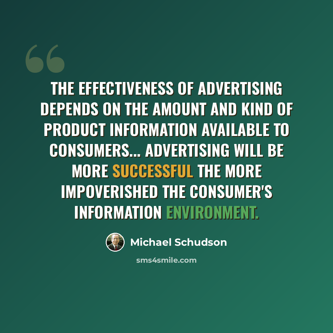 “The effectiveness of advertising depends on the amount and kind of product information available to consumers... advertising will be more successful the more impoverished the consumer's information environment.” quote by Michael Schudson