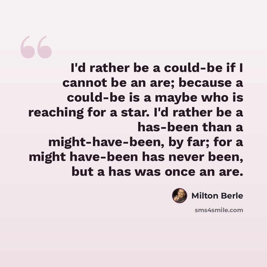 “I'd rather be a could-be if I cannot be an are; because a could-be is a maybe who is reaching for a star. I'd rather be a has-been than a might-have-been, by far; for a might have-been has never been, but a has was once an are.” quote by Milton Berle