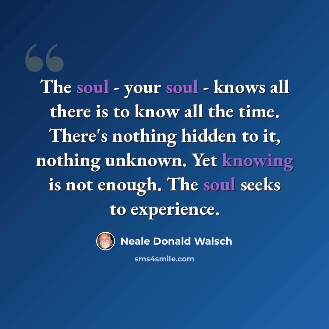 “The soul - your soul - knows all there is to know all the time. There's nothing hidden to it, nothing unknown. Yet knowing is not enough. The soul seeks to experience.” quote by Neale Donald Walsch