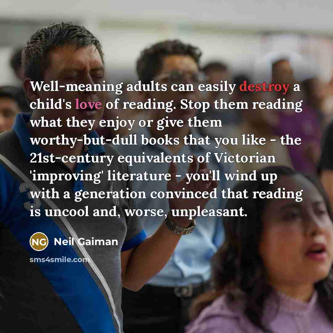 “Well-meaning adults can easily destroy a child's love of reading. Stop them reading what they enjoy or give them worthy-but-dull books that you like - the 21st-century equivalents of Victorian 'improving' literature - you'll wind up with a generation convinced that reading is uncool and, worse…” quote by Neil Gaiman