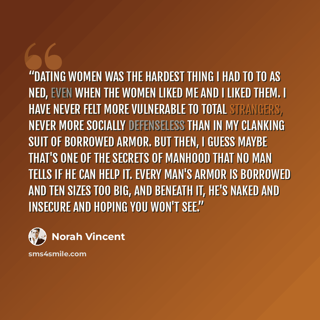 “Dating women was the hardest thing I had to to as Ned, even when the women liked me and I liked them. I have never felt more vulnerable to total strangers, never more socially defenseless than in my clanking suit of borrowed armor. But then, I guess maybe that's one of the secrets of manhood that…” quote by Norah Vincent