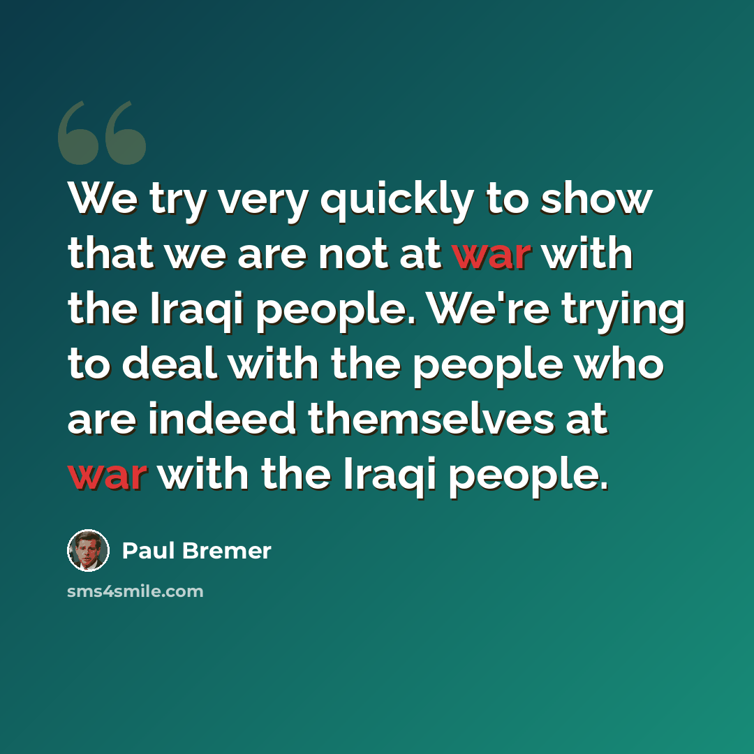 “We try very quickly to show that we are not at war with the Iraqi people. We're trying to deal with the people who are indeed themselves at war with the Iraqi people.” quote by Paul Bremer