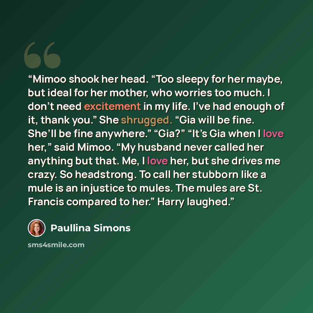 “Mimoo shook her head. “Too sleepy for her maybe, but ideal for her mother, who worries too much. I don’t need excitement in my life. I’ve had enough of it, thank you.” She shrugged. “Gia will be fine. She’ll be fine anywhere.” “Gia?” “It’s Gia when I love her,” said Mimoo. “My husband never called…” quote by Paullina Simons