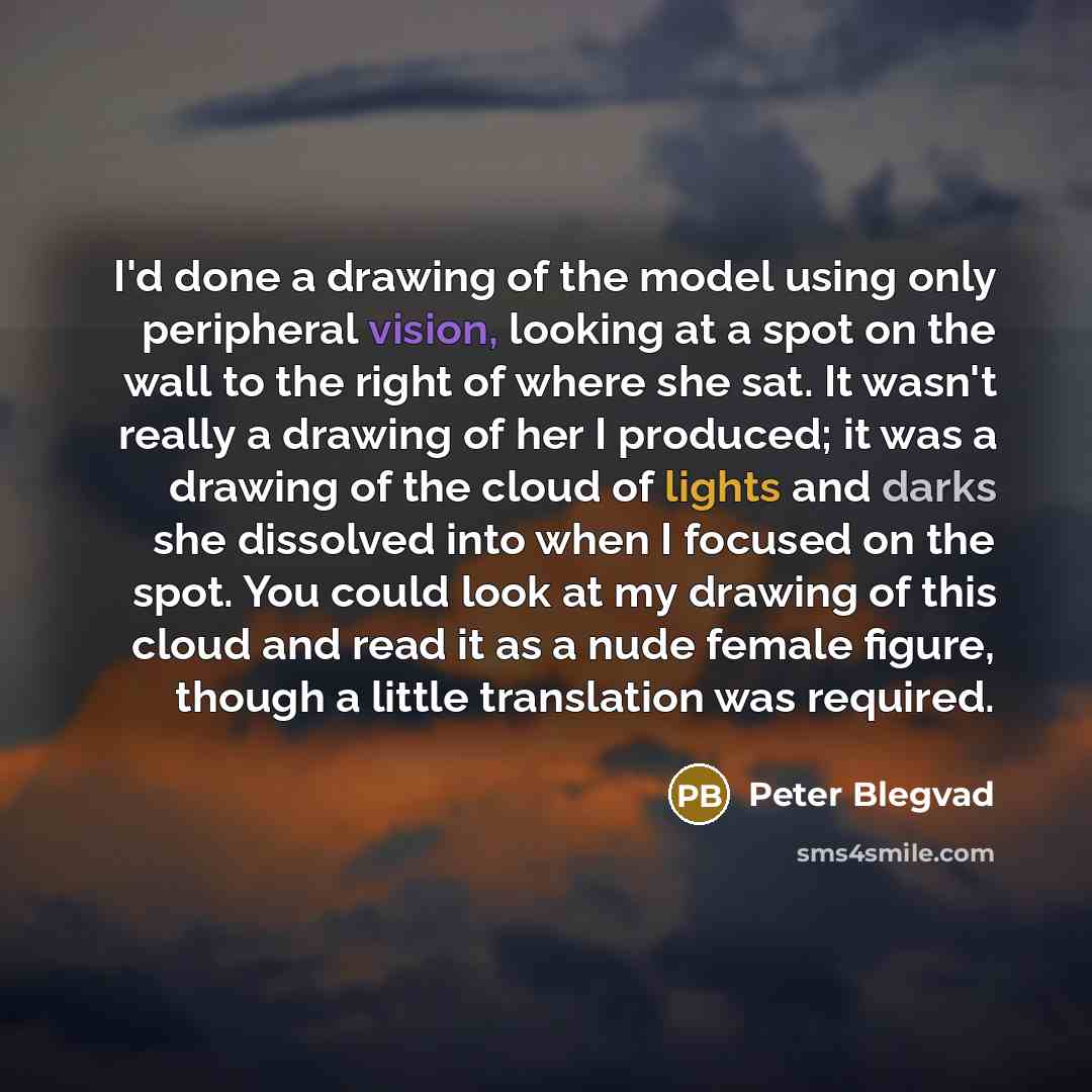 “I'd done a drawing of the model using only peripheral vision, looking at a spot on the wall to the right of where she sat. It wasn't really a drawing of her I produced; it was a drawing of the cloud of lights and darks she dissolved into when I focused on the spot. You could look at my drawing of…” quote by Peter Blegvad