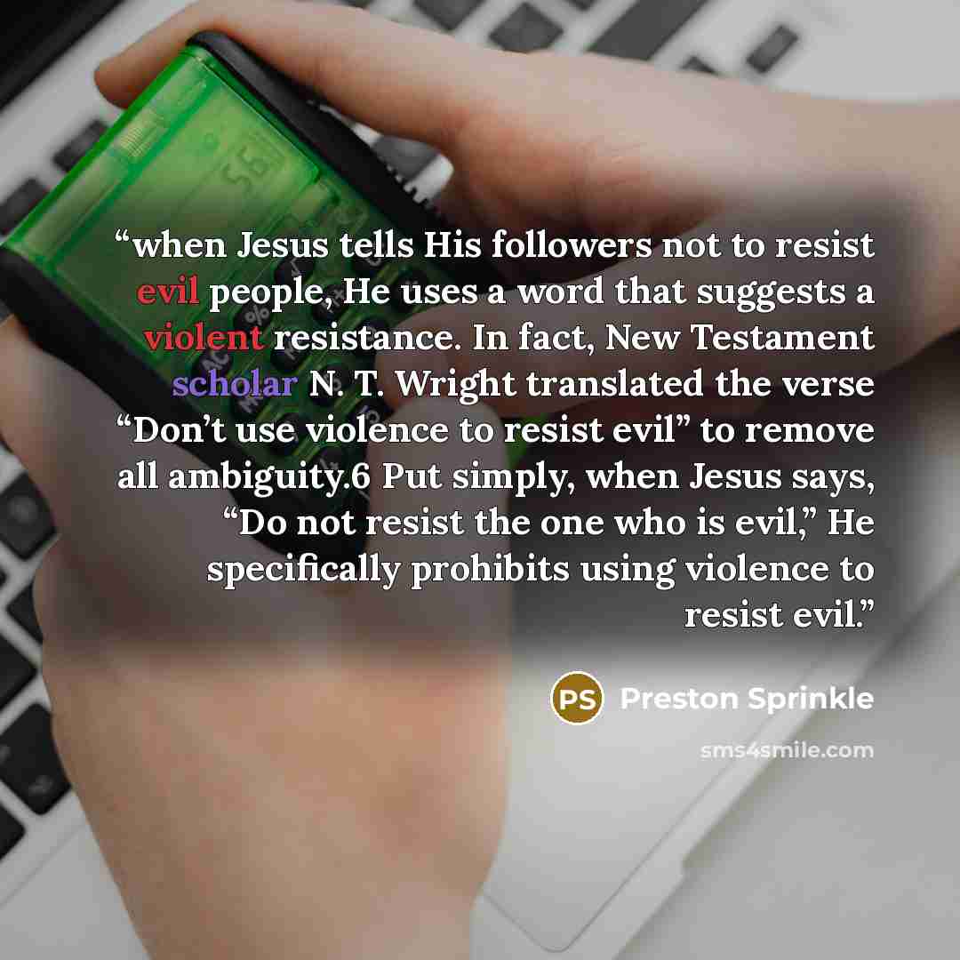 “when Jesus tells His followers not to resist evil people, He uses a word that suggests a violent resistance. In fact, New Testament scholar N. T. Wright translated the verse “Don’t use violence to resist evil” to remove all ambiguity.6 Put simply, when Jesus says, “Do not resist the one who is…” quote by Preston Sprinkle