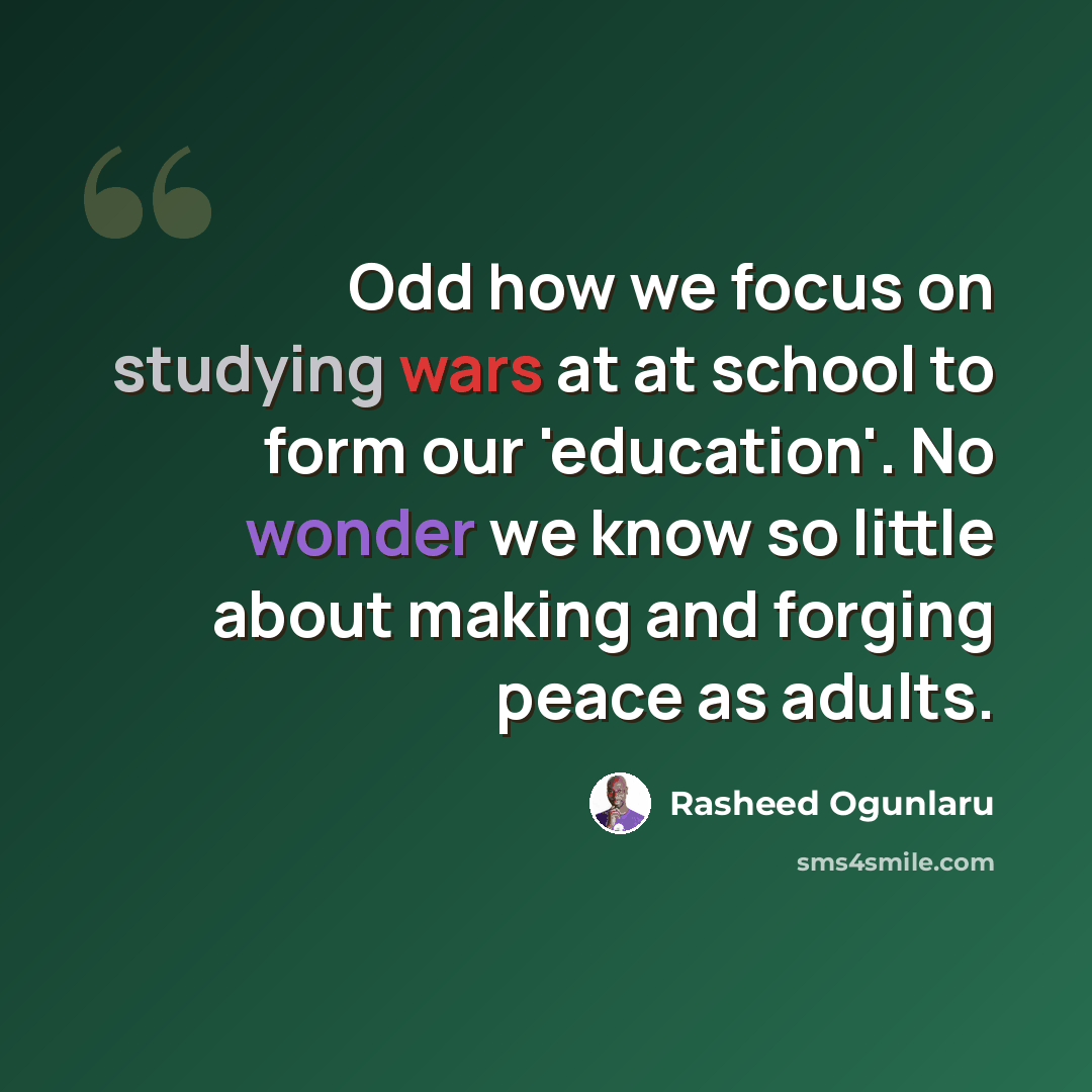 “Odd how we focus on studying wars at at school to form our 'education'. No wonder we know so little about making and forging peace as adults.” quote by Rasheed Ogunlaru
