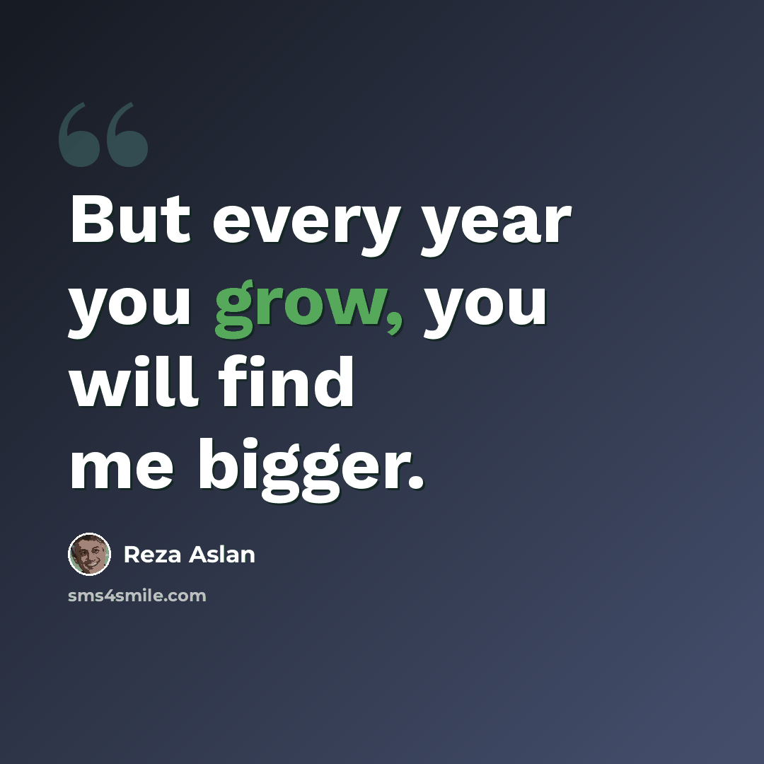 “But every year you grow, you will find me bigger.” quote by Reza Aslan
