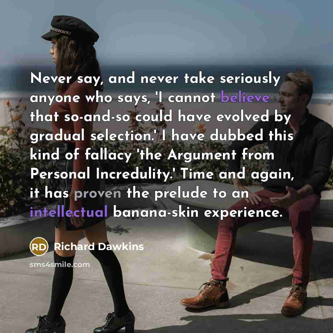“Never say, and never take seriously anyone who says, 'I cannot believe that so-and-so could have evolved by gradual selection.' I have dubbed this kind of fallacy 'the Argument from Personal Incredulity.' Time and again, it has proven the prelude to an intellectual banana-skin experience.” quote by Richard Dawkins
