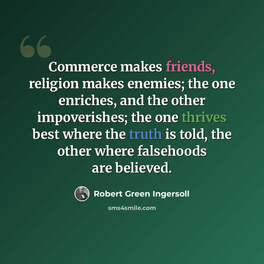 “Commerce makes friends, religion makes enemies; the one enriches, and the other impoverishes; the one thrives best where the truth is told, the other where falsehoods are believed.” quote by Robert Green Ingersoll