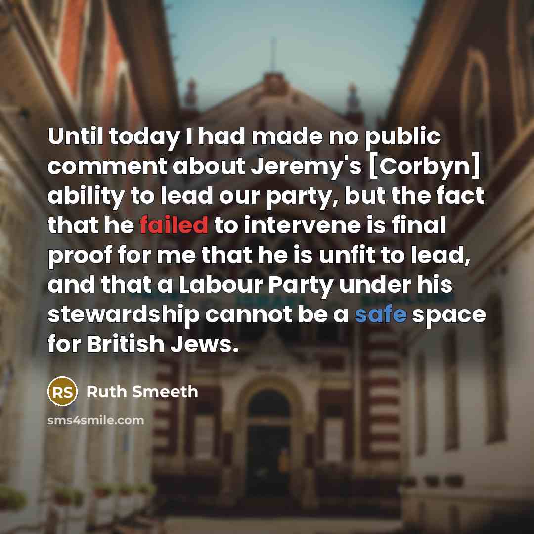 “Until today I had made no public comment about Jeremy's [Corbyn] ability to lead our party, but the fact that he failed to intervene is final proof for me that he is unfit to lead, and that a Labour Party under his stewardship cannot be a safe space for British Jews.” quote by Ruth Smeeth