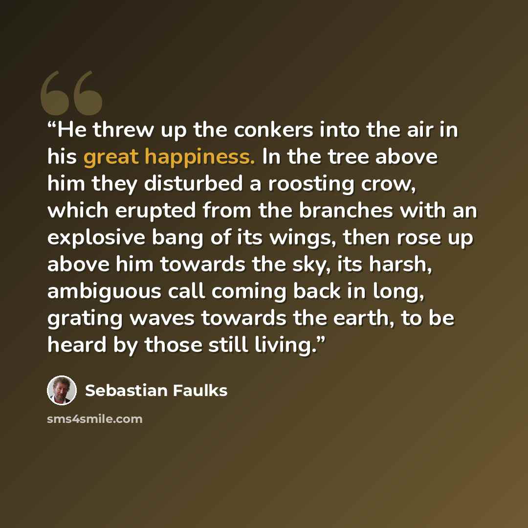 “He threw up the conkers into the air in his great happiness. In the tree above him they disturbed a roosting crow, which erupted from the branches with an explosive bang of its wings, then rose up above him towards the sky, its harsh, ambiguous call coming back in long, grating waves towards the…” quote by Sebastian Faulks