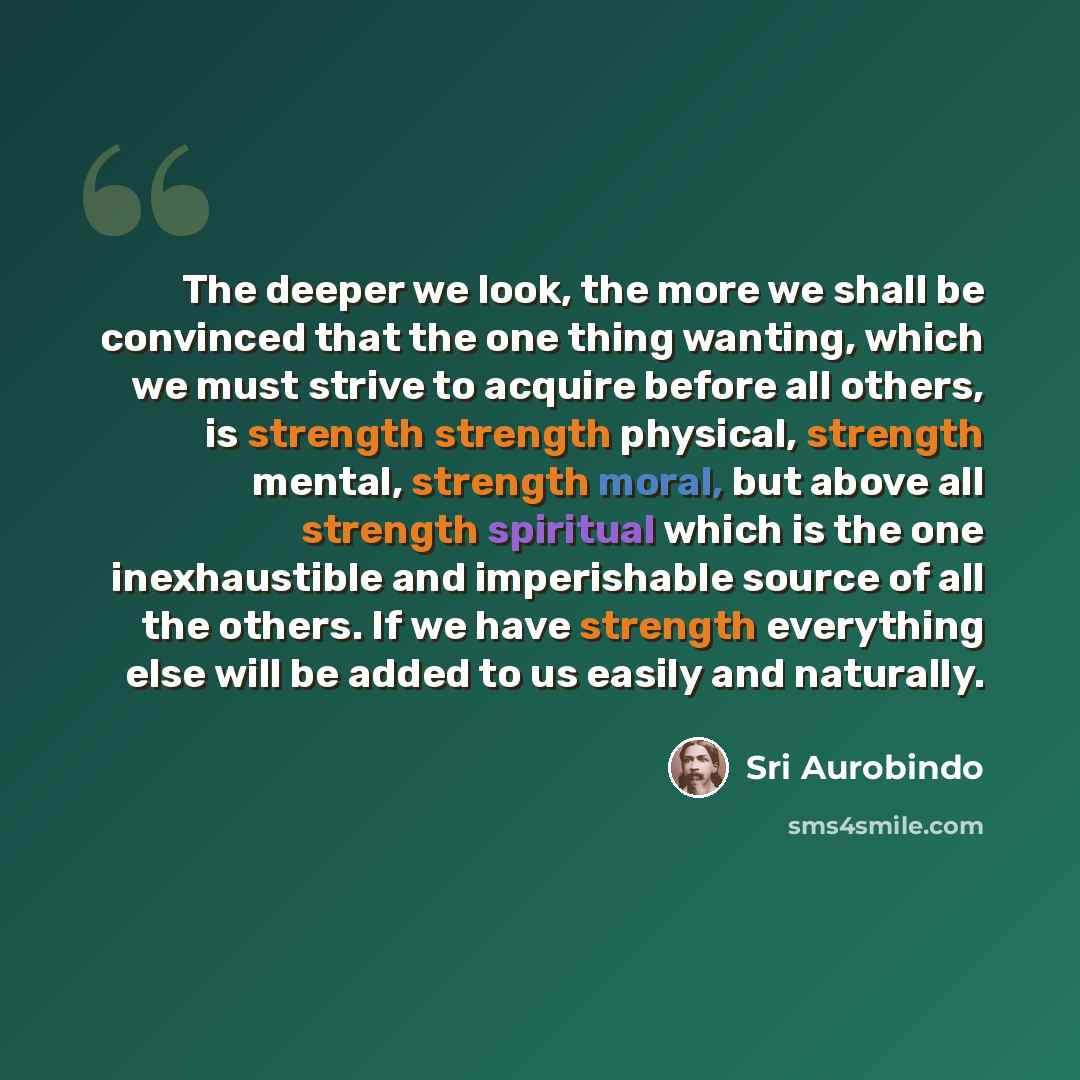 “The deeper we look, the more we shall be convinced that the one thing wanting, which we must strive to acquire before all others, is strength strength physical, strength mental, strength moral, but above all strength spiritual which is the one inexhaustible and imperishable source of all the…” quote by Sri Aurobindo