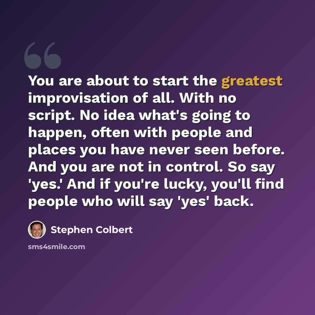 “You are about to start the greatest improvisation of all. With no script. No idea what's going to happen, often with people and places you have never seen before. And you are not in control. So say 'yes.' And if you're lucky, you'll find people who will say 'yes' back.” quote by Stephen Colbert