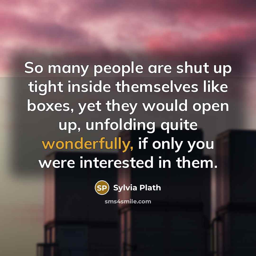 “So many people are shut up tight inside themselves like boxes, yet they would open up, unfolding quite wonderfully, if only you were interested in them.” quote by Sylvia Plath