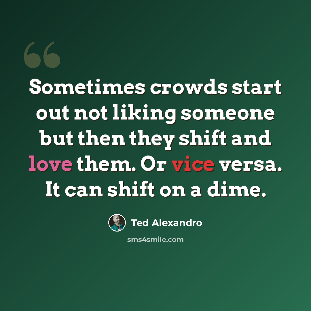 “Sometimes crowds start out not liking someone but then they shift and love them. Or vice versa. It can shift on a dime.” quote by Ted Alexandro
