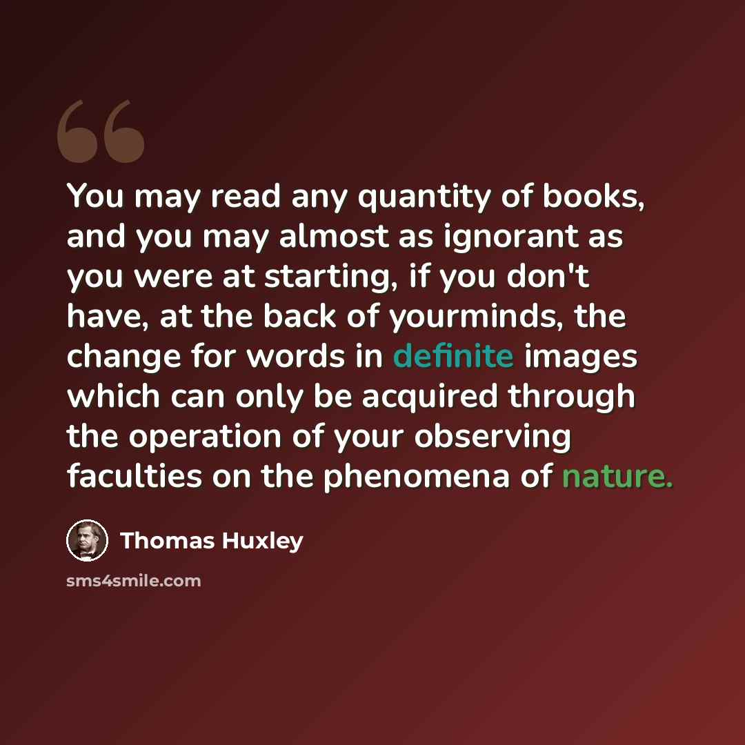 “You may read any quantity of books, and you may almost as ignorant as you were at starting, if you don't have, at the back of yourminds, the change for words in definite images which can only be acquired through the operation of your observing faculties on the phenomena of nature.” quote by Thomas Huxley