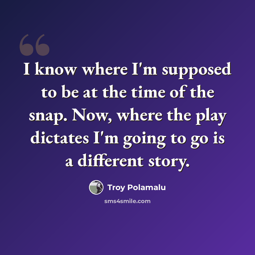 “I know where I'm supposed to be at the time of the snap. Now, where the play dictates I'm going to go is a different story.” quote by Troy Polamalu