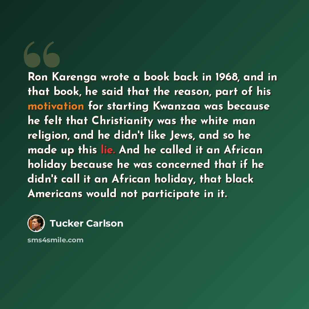 “Ron Karenga wrote a book back in 1968, and in that book, he said that the reason, part of his motivation for starting Kwanzaa was because he felt that Christianity was the white man religion, and he didn't like Jews, and so he made up this lie. And he called it an African holiday because he was…” quote by Tucker Carlson
