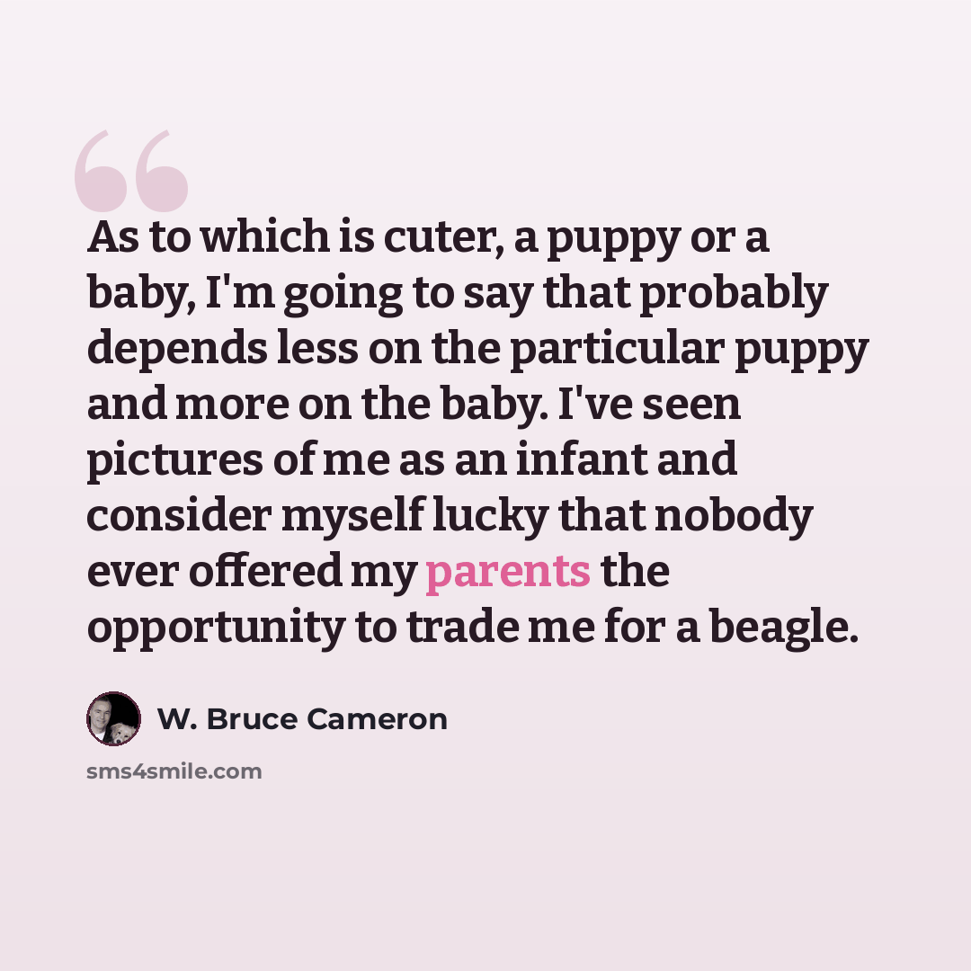 “As to which is cuter, a puppy or a baby, I'm going to say that probably depends less on the particular puppy and more on the baby. I've seen pictures of me as an infant and consider myself lucky that nobody ever offered my parents the opportunity to trade me for a beagle.” quote by W. Bruce Cameron