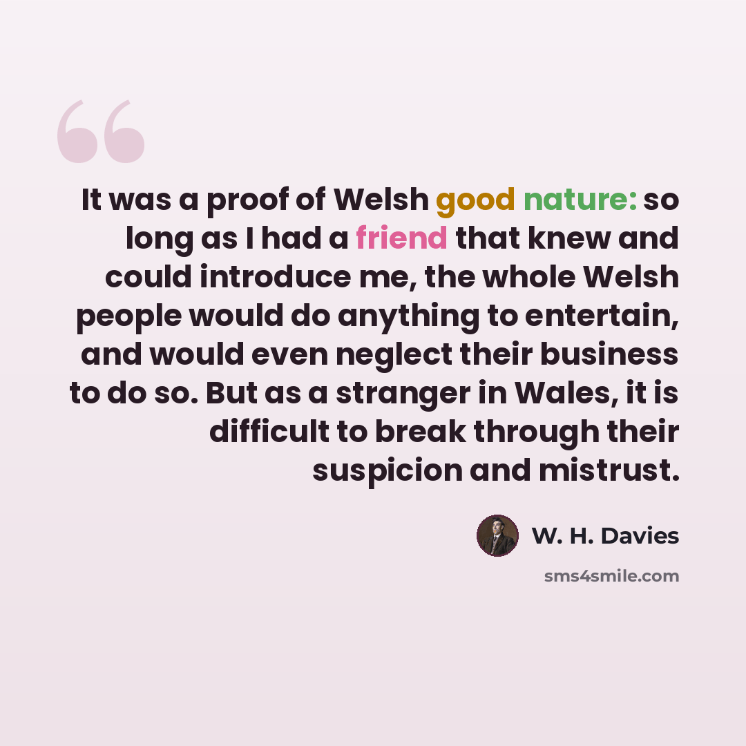 “It was a proof of Welsh good nature: so long as I had a friend that knew and could introduce me, the whole Welsh people would do anything to entertain, and would even neglect their business to do so. But as a stranger in Wales, it is difficult to break through their suspicion and mistrust.” quote by W. H. Davies
