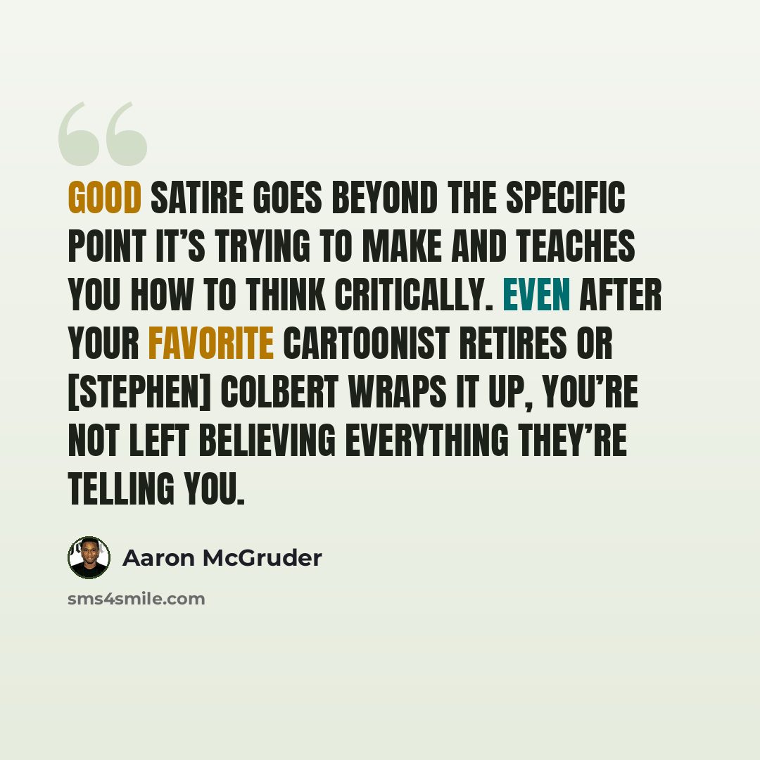 “Good satire goes beyond the specific point it’s trying to make and teaches you how to think critically. Even after your favorite cartoonist retires or [Stephen] Colbert wraps it up, you’re not left believing everything they’re telling you.” quote by Aaron McGruder