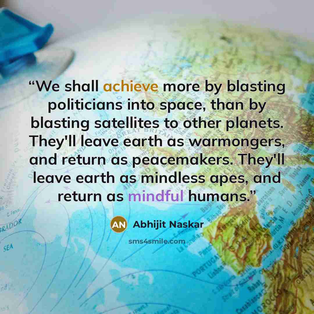 “We shall achieve more by blasting politicians into space, than by blasting satellites to other planets. They'll leave earth as warmongers, and return as peacemakers. They'll leave earth as mindless apes, and return as mindful humans.” quote by Abhijit Naskar