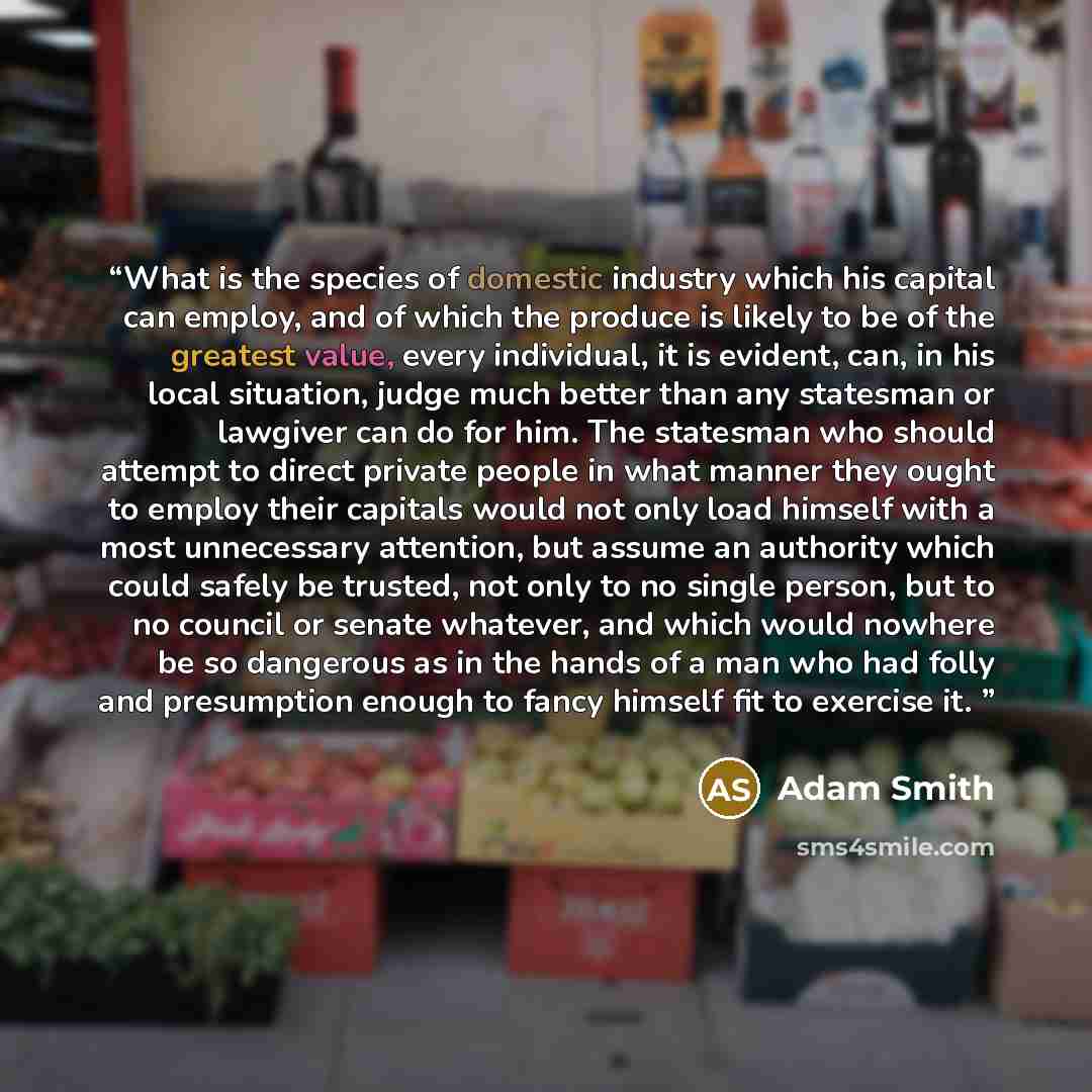 “What is the species of domestic industry which his capital can employ, and of which the produce is likely to be of the greatest value, every individual, it is evident, can, in his local situation, judge much better than any statesman or lawgiver can do for him. The statesman who should attempt to…” quote by Adam Smith