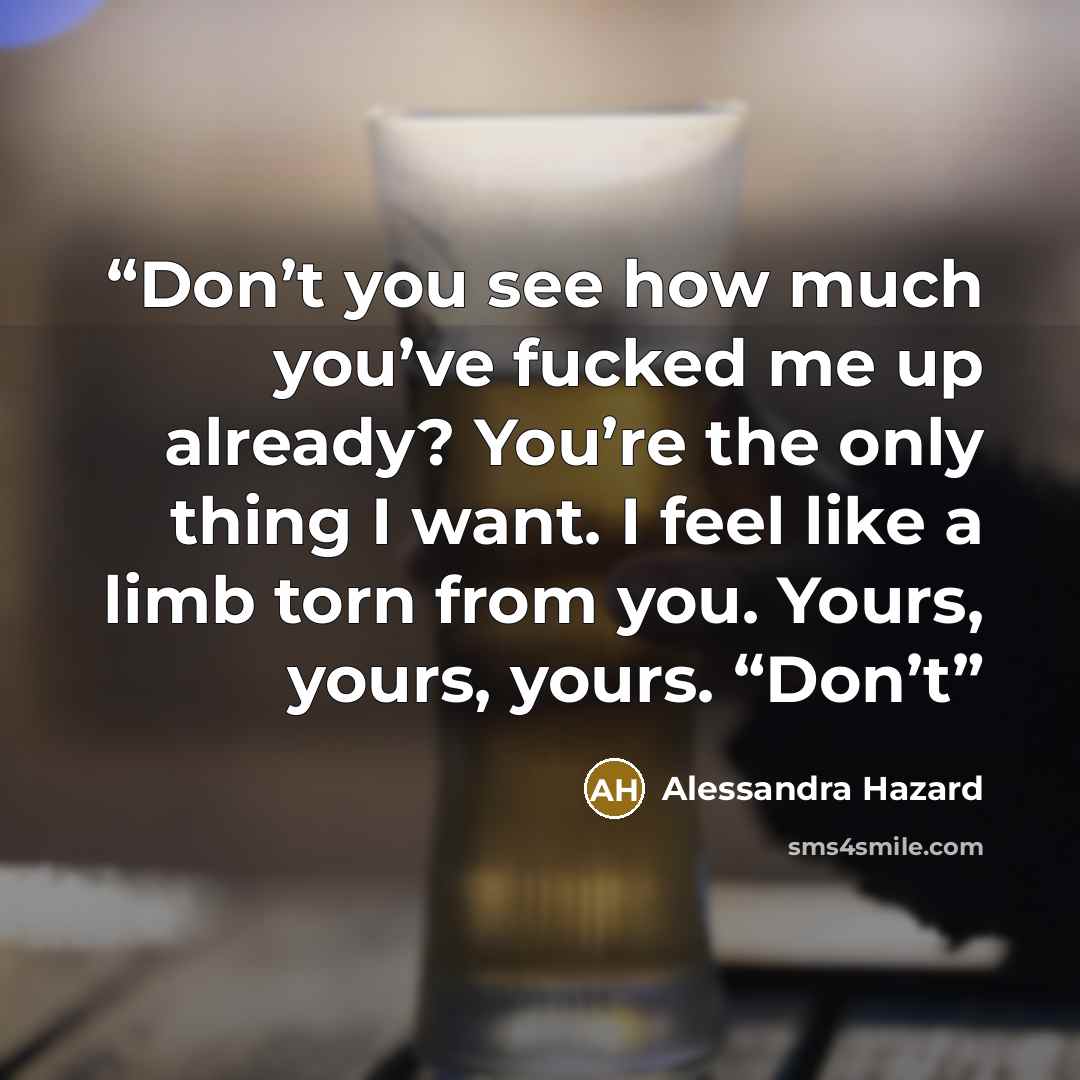 “Don’t you see how much you’ve fucked me up already? You’re the only thing I want. I feel like a limb torn from you. Yours, yours, yours. “Don’t” quote by Alessandra Hazard
