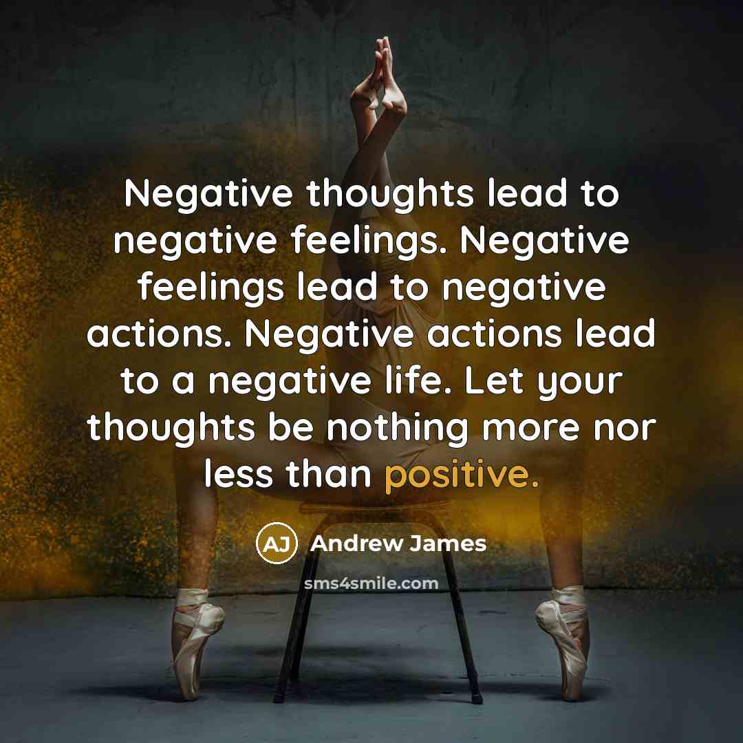 “Negative thoughts lead to negative feelings. Negative feelings lead to negative actions. Negative actions lead to a negative life. Let your thoughts be nothing more nor less than positive.” quote by Andrew James