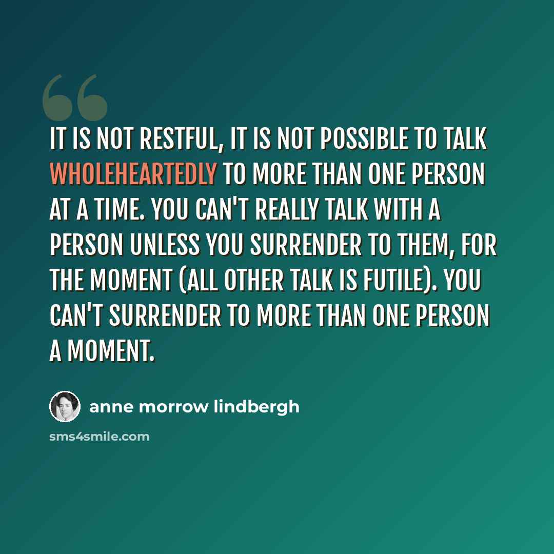 “It is not restful, it is not possible to talk wholeheartedly to more than one person at a time. You can't really talk with a person unless you surrender to them, for the moment (all other talk is futile). You can't surrender to more than one person a moment.” quote by Anne Morrow Lindbergh