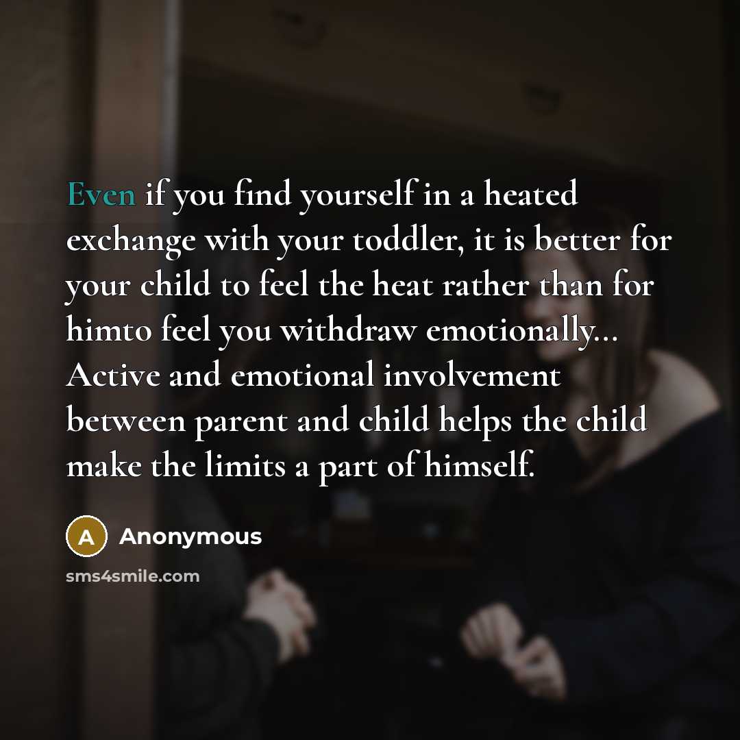 “Even if you find yourself in a heated exchange with your toddler, it is better for your child to feel the heat rather than for himto feel you withdraw emotionally… Active and emotional involvement between parent and child helps the child make the limits a part of himself.” quote by Anonymous