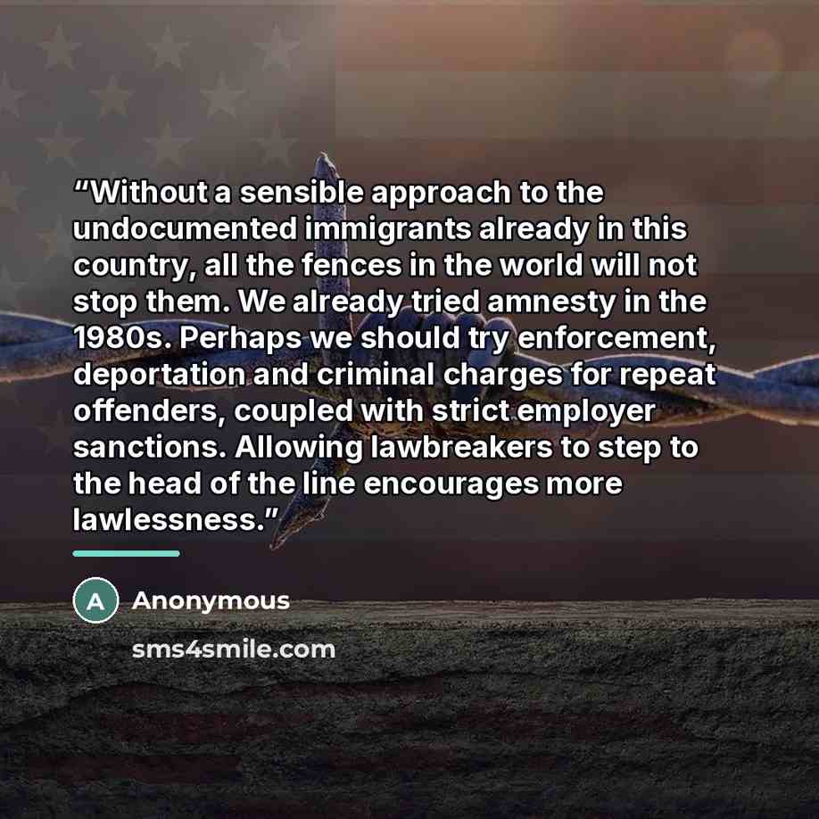 “Without a sensible approach to the undocumented immigrants already in this country, all the fences in the world will not stop them. We already tried amnesty in the 1980s. Perhaps we should try enforcement, deportation and criminal charges for repeat offenders, coupled with strict employer…” quote by Anonymous