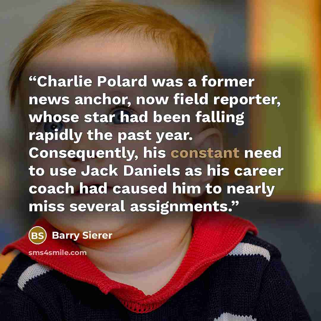 “Charlie Polard was a former news anchor, now field reporter, whose star had been falling rapidly the past year. Consequently, his constant need to use Jack Daniels as his career coach had caused him to nearly miss several assignments.” quote by Barry Sierer