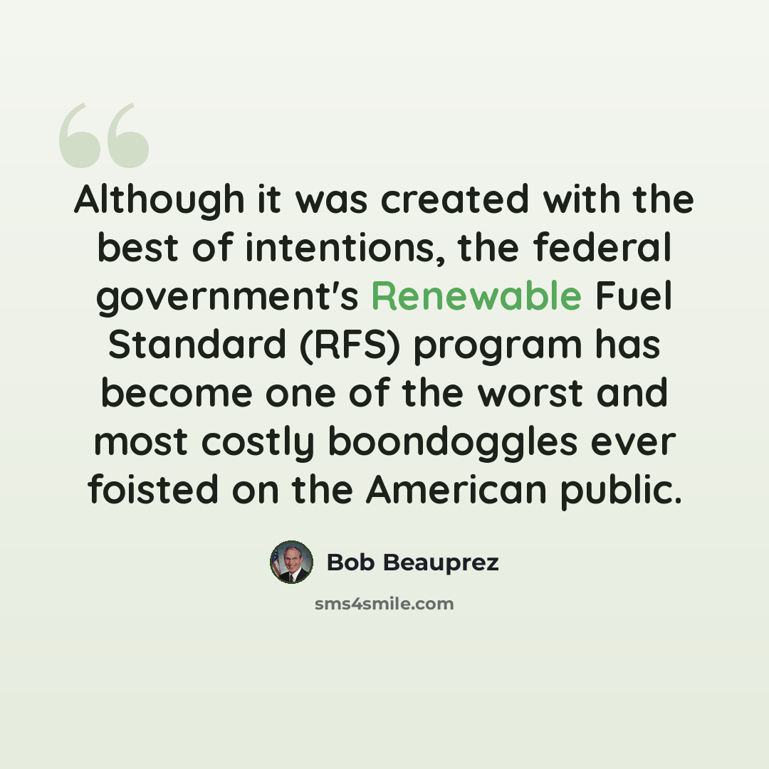 “Although it was created with the best of intentions, the federal government's Renewable Fuel Standard (RFS) program has become one of the worst and most costly boondoggles ever foisted on the American public.” quote by Bob Beauprez
