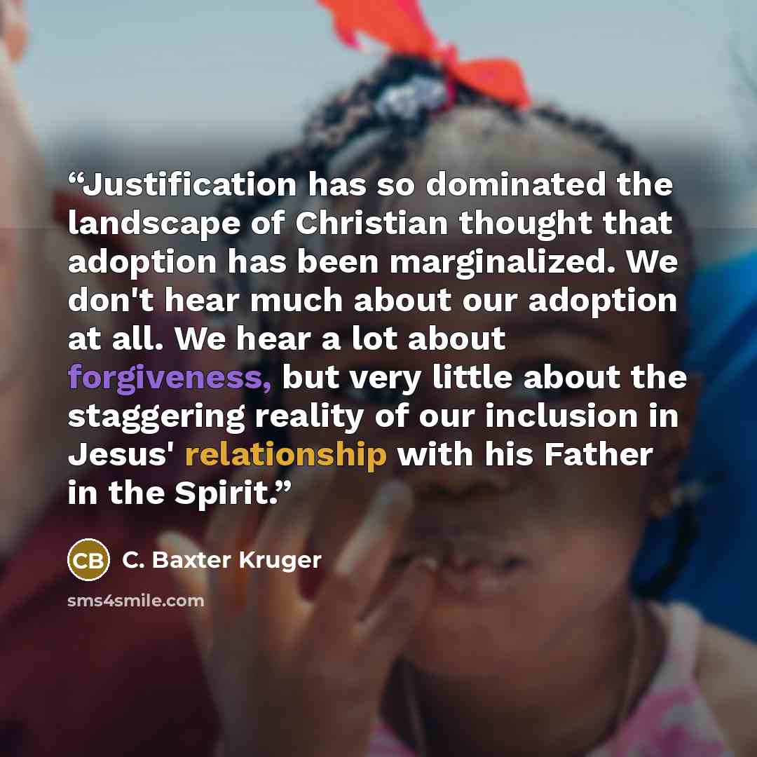 “Justification has so dominated the landscape of Christian thought that adoption has been marginalized. We don't hear much about our adoption at all. We hear a lot about forgiveness, but very little about the staggering reality of our inclusion in Jesus' relationship with his Father in the Spirit.” quote by C. Baxter Kruger