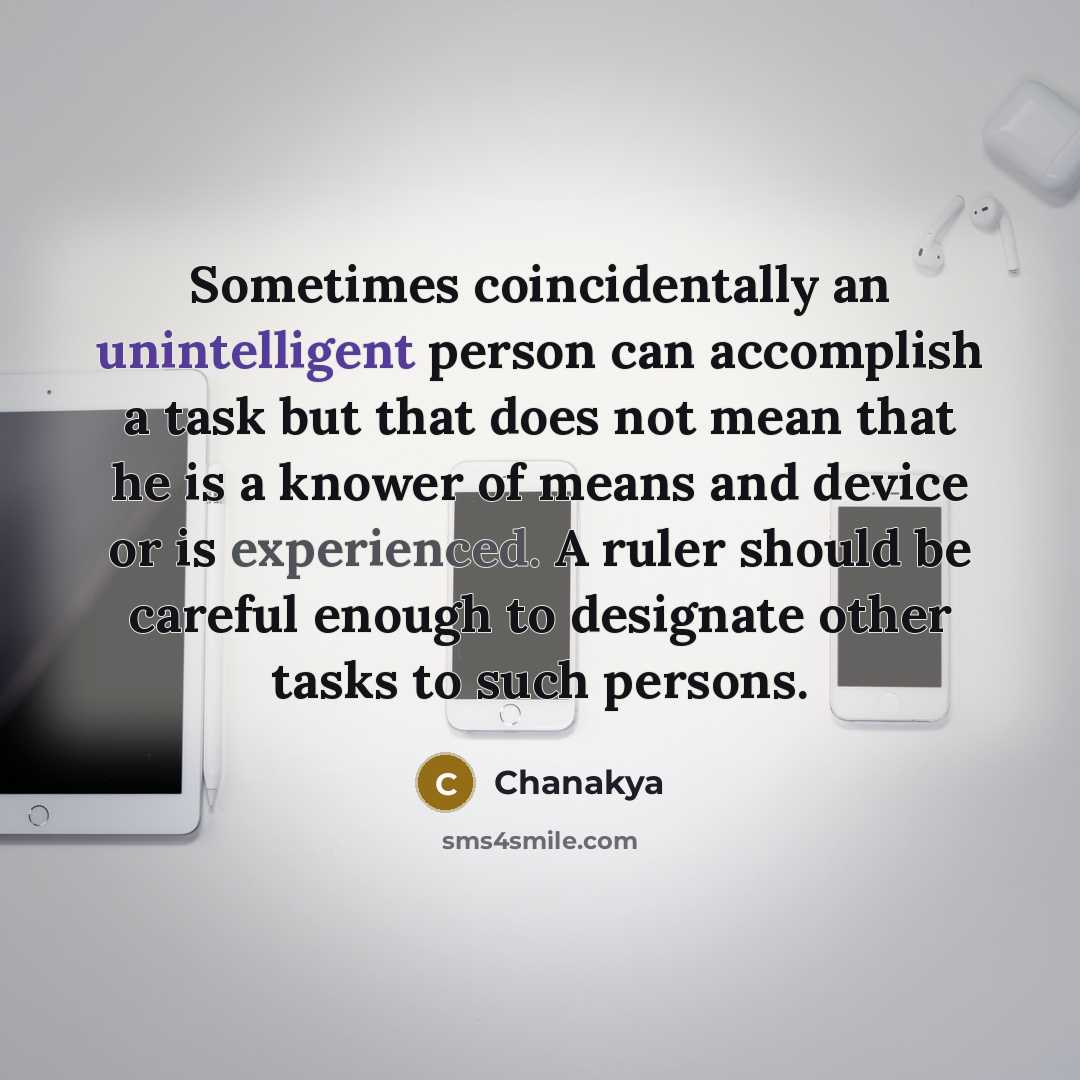 “Sometimes coincidentally an unintelligent person can accomplish a task but that does not mean that he is a knower of means and device or is experienced. A ruler should be careful enough to designate other tasks to such persons.” quote by Chanakya