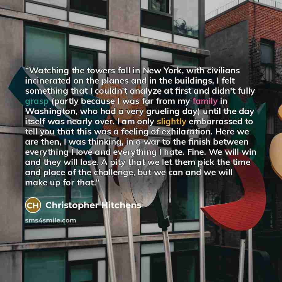 “Watching the towers fall in New York, with civilians incinerated on the planes and in the buildings, I felt something that I couldn’t analyze at first and didn't fully grasp (partly because I was far from my family in Washington, who had a very grueling day) until the day itself was nearly over. I…” quote by Christopher Hitchens