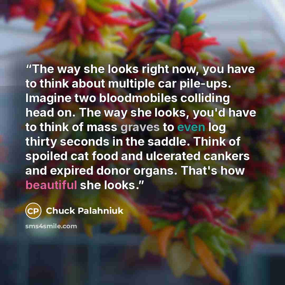“The way she looks right now, you have to think about multiple car pile-ups. Imagine two bloodmobiles colliding head on. The way she looks, you'd have to think of mass graves to even log thirty seconds in the saddle. Think of spoiled cat food and ulcerated cankers and expired donor organs. That's…” quote by Chuck Palahniuk