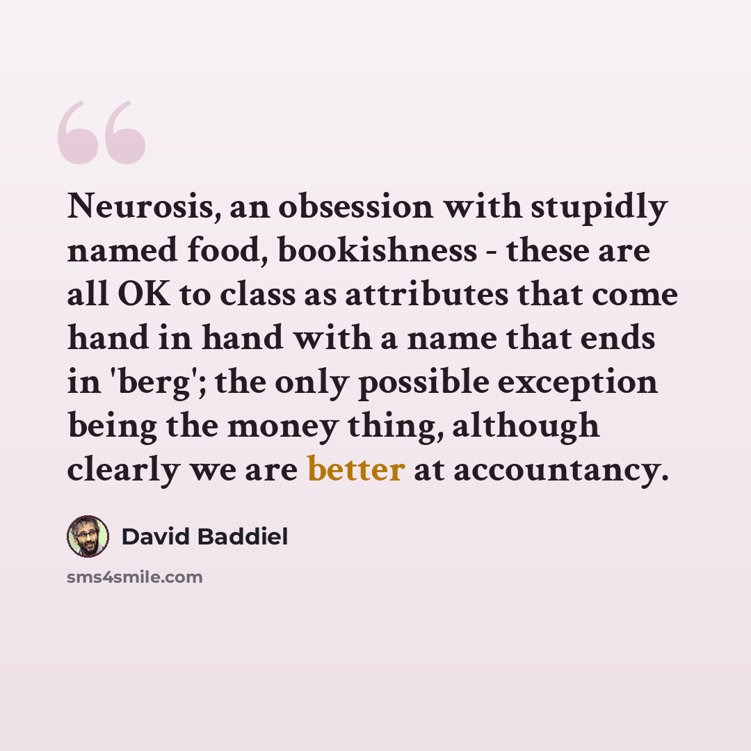 “Neurosis, an obsession with stupidly named food, bookishness - these are all OK to class as attributes that come hand in hand with a name that ends in 'berg'; the only possible exception being the money thing, although clearly we are better at accountancy.” quote by David Baddiel