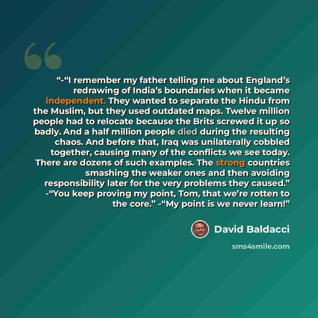 “-“I remember my father telling me about England’s redrawing of India’s boundaries when it became independent. They wanted to separate the Hindu from the Muslim, but they used outdated maps. Twelve million people had to relocate because the Brits screwed it up so badly. And a half million people…” quote by David Baldacci