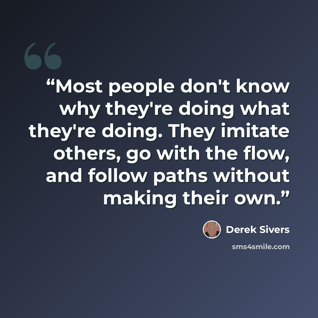 “Most people don't know why they're doing what they're doing. They imitate others, go with the flow, and follow paths without making their own.” quote by Derek Sivers