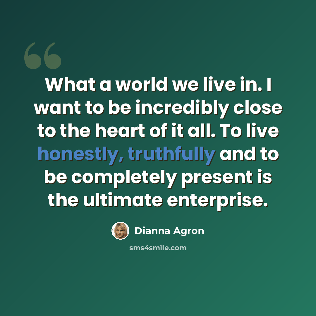 “What a world we live in. I want to be incredibly close to the heart of it all. To live honestly, truthfully and to be completely present is the ultimate enterprise.” quote by Dianna Agron