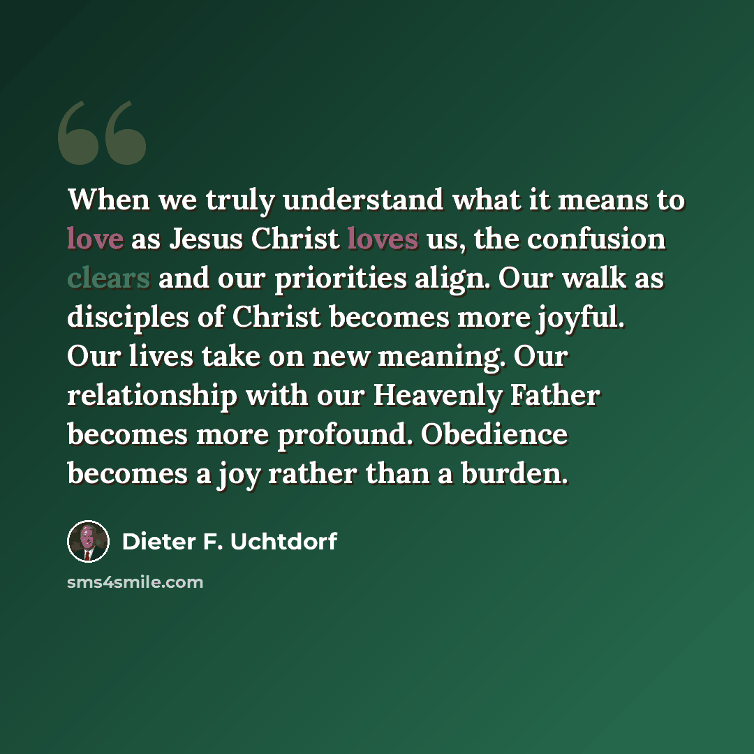 “When we truly understand what it means to love as Jesus Christ loves us, the confusion clears and our priorities align. Our walk as disciples of Christ becomes more joyful. Our lives take on new meaning. Our relationship with our Heavenly Father becomes more profound. Obedience becomes a joy…” quote by Dieter F. Uchtdorf