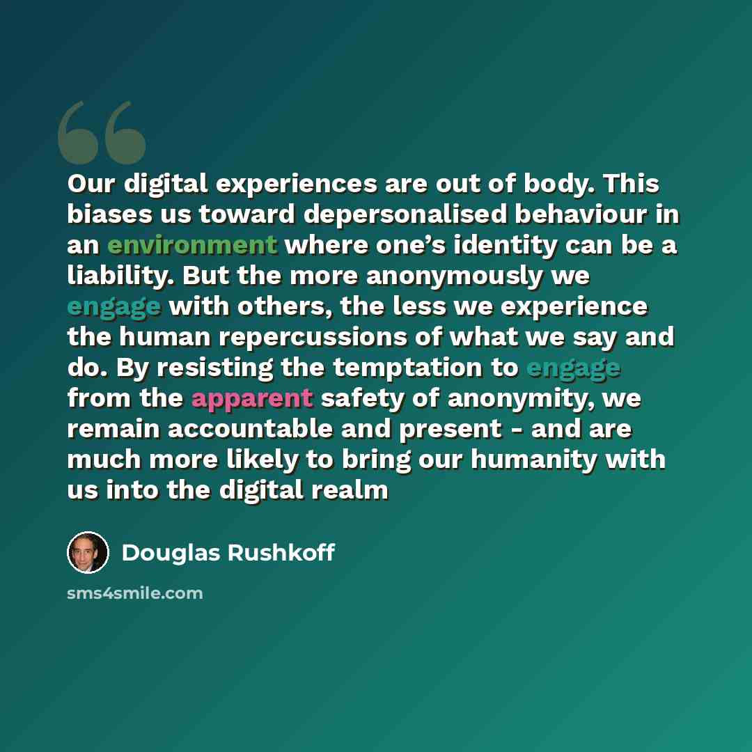 “Our digital experiences are out of body. This biases us toward depersonalised behaviour in an environment where one’s identity can be a liability. But the more anonymously we engage with others, the less we experience the human repercussions of what we say and do. By resisting the temptation to…” quote by Douglas Rushkoff