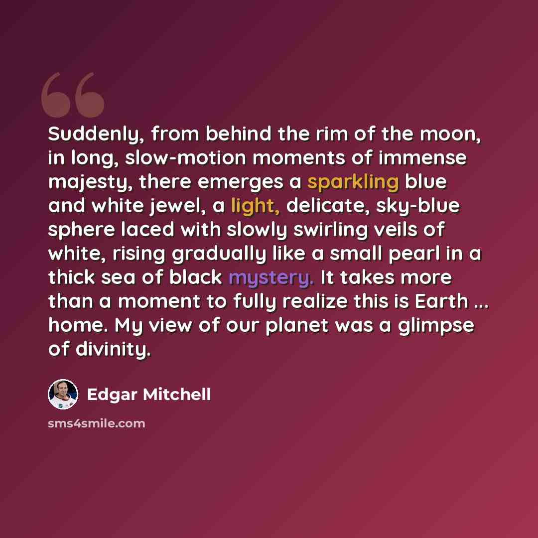“Suddenly, from behind the rim of the moon, in long, slow-motion moments of immense majesty, there emerges a sparkling blue and white jewel, a light, delicate, sky-blue sphere laced with slowly swirling veils of white, rising gradually like a small pearl in a thick sea of black mystery. It takes…” quote by Edgar Mitchell