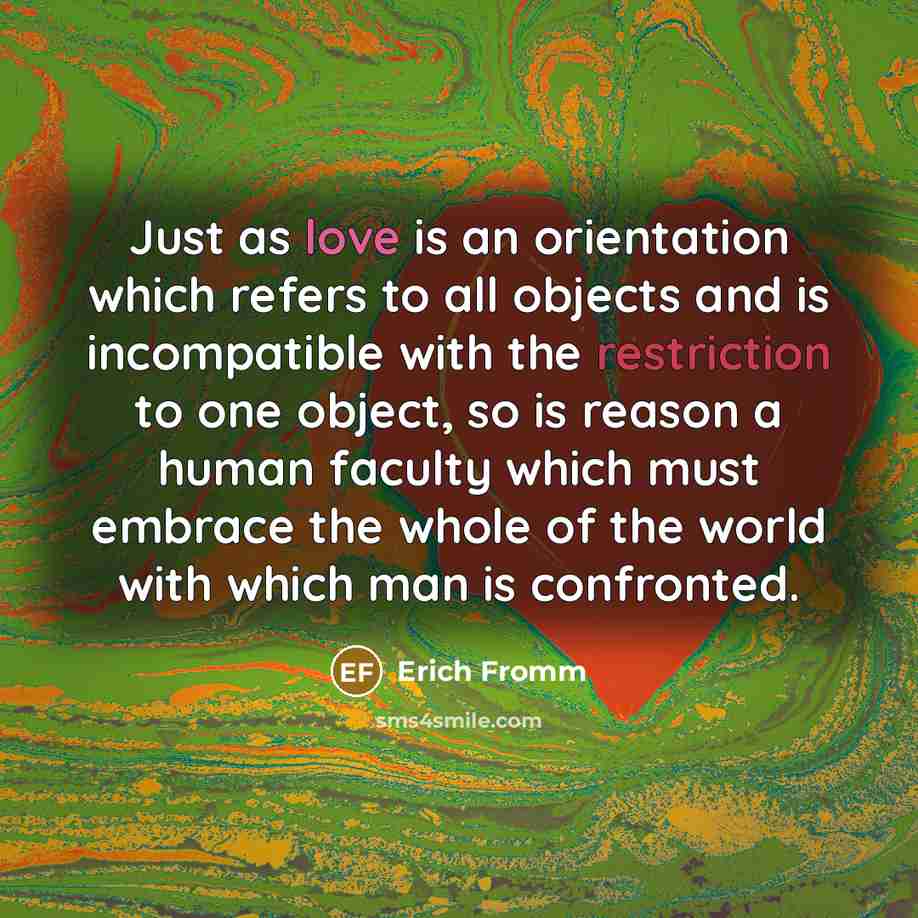 “Just as love is an orientation which refers to all objects and is incompatible with the restriction to one object, so is reason a human faculty which must embrace the whole of the world with which man is confronted.” quote by Erich Fromm