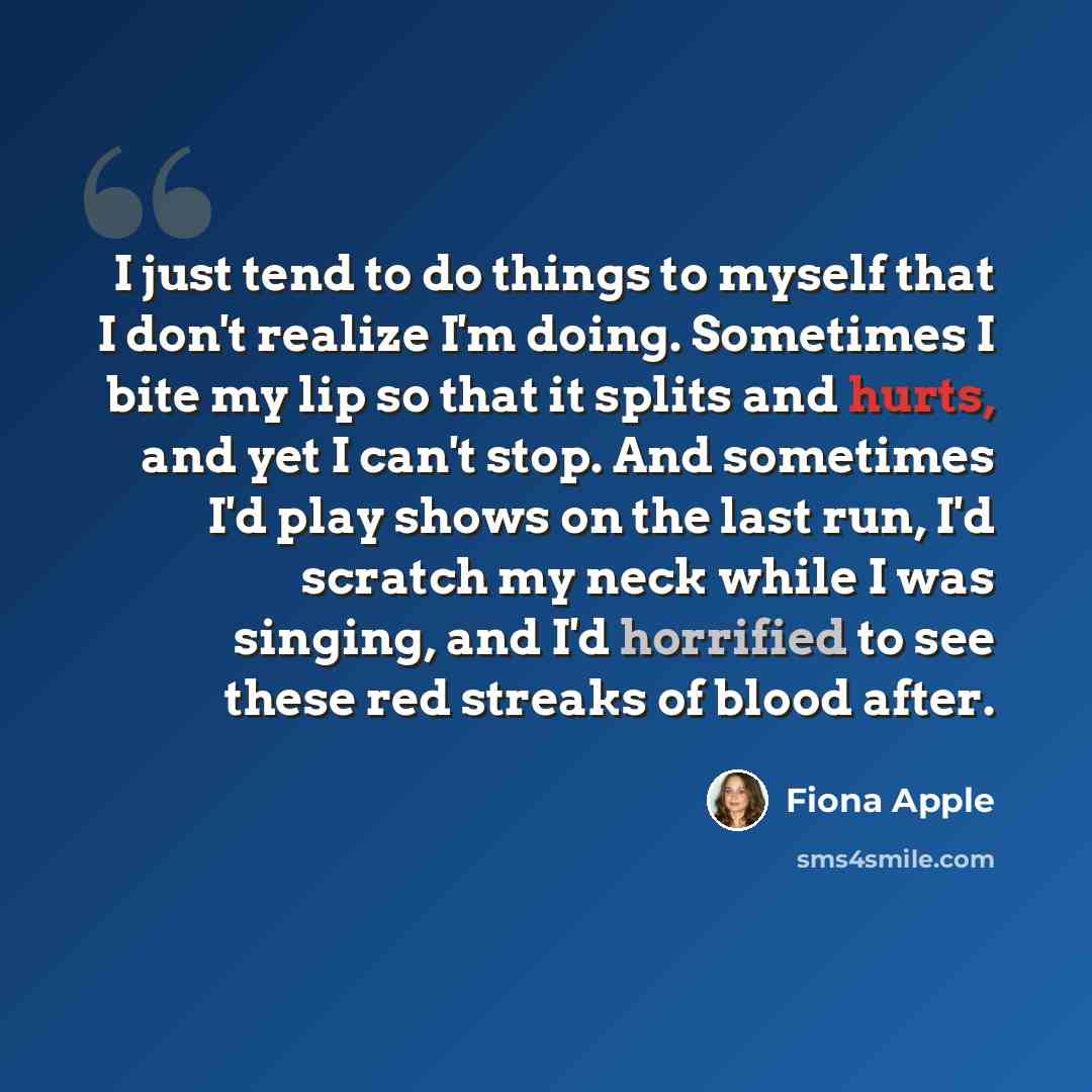 “I just tend to do things to myself that I don't realize I'm doing. Sometimes I bite my lip so that it splits and hurts, and yet I can't stop. And sometimes I'd play shows on the last run, I'd scratch my neck while I was singing, and I'd horrified to see these red streaks of blood after.” quote by Fiona Apple